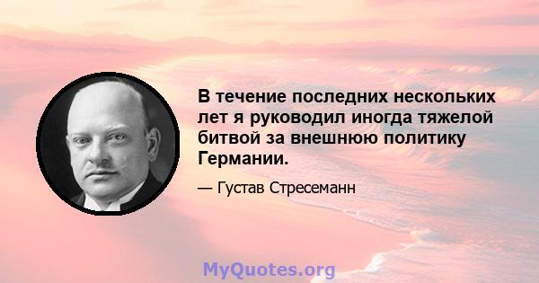 В течение последних нескольких лет я руководил иногда тяжелой битвой за внешнюю политику Германии.