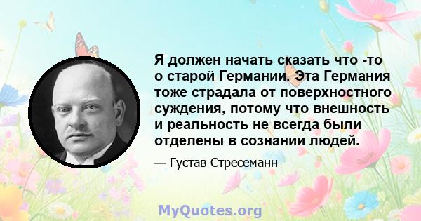 Я должен начать сказать что -то о старой Германии. Эта Германия тоже страдала от поверхностного суждения, потому что внешность и реальность не всегда были отделены в сознании людей.