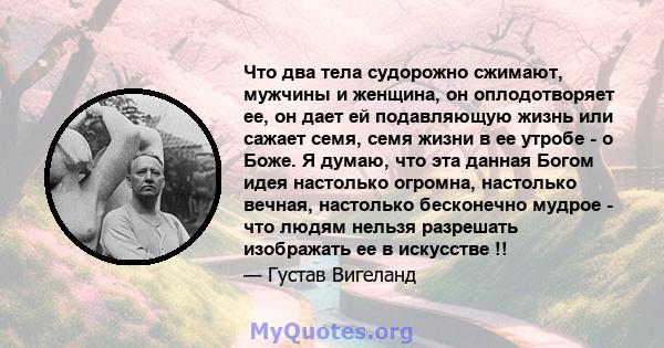 Что два тела судорожно сжимают, мужчины и женщина, он оплодотворяет ее, он дает ей подавляющую жизнь или сажает семя, семя жизни в ее утробе - о Боже. Я думаю, что эта данная Богом идея настолько огромна, настолько