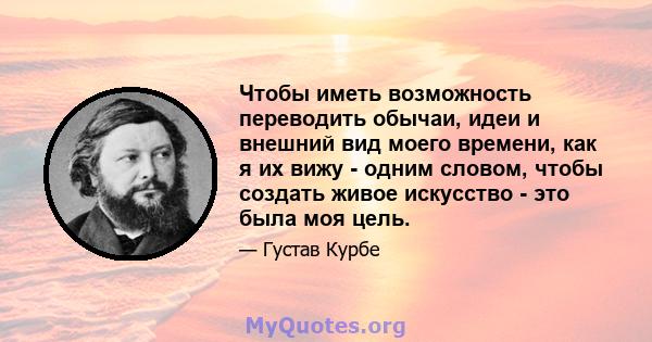 Чтобы иметь возможность переводить обычаи, идеи и внешний вид моего времени, как я их вижу - одним словом, чтобы создать живое искусство - это была моя цель.