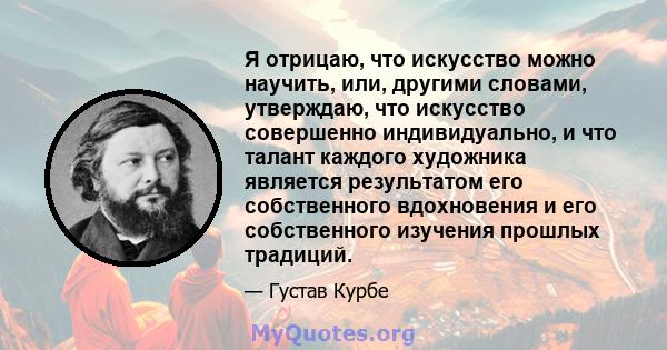 Я отрицаю, что искусство можно научить, или, другими словами, утверждаю, что искусство совершенно индивидуально, и что талант каждого художника является результатом его собственного вдохновения и его собственного