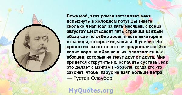 Боже мой, этот роман заставляет меня вспыхнуть в холодном поту! Вы знаете, сколько я написал за пять месяцев, с конца августа? Шестьдесят пять страниц! Каждый абзац сам по себе хорош, и есть некоторые страницы, которые