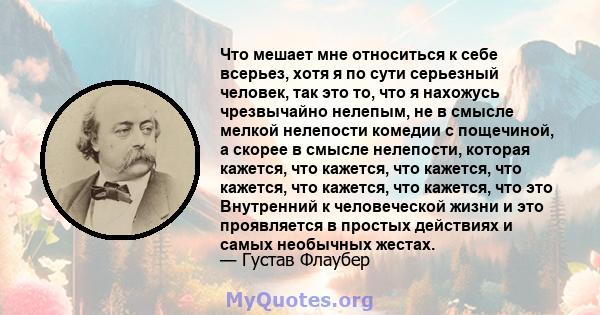 Что мешает мне относиться к себе всерьез, хотя я по сути серьезный человек, так это то, что я нахожусь чрезвычайно нелепым, не в смысле мелкой нелепости комедии с пощечиной, а скорее в смысле нелепости, которая кажется, 