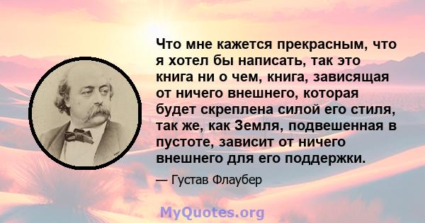 Что мне кажется прекрасным, что я хотел бы написать, так это книга ни о чем, книга, зависящая от ничего внешнего, которая будет скреплена силой его стиля, так же, как Земля, подвешенная в пустоте, зависит от ничего