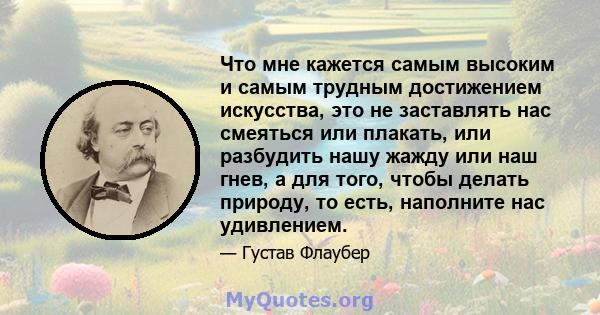 Что мне кажется самым высоким и самым трудным достижением искусства, это не заставлять нас смеяться или плакать, или разбудить нашу жажду или наш гнев, а для того, чтобы делать природу, то есть, наполните нас удивлением.