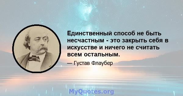 Единственный способ не быть несчастным - это закрыть себя в искусстве и ничего не считать всем остальным.