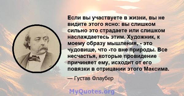 Если вы участвуете в жизни, вы не видите этого ясно: вы слишком сильно это страдаете или слишком наслаждаетесь этим. Художник, к моему образу мышления, - это чудовище, что -то вне природы. Все несчастья, которые