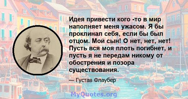 Идея привести кого -то в мир наполняет меня ужасом. Я бы проклинал себя, если бы был отцом. Мой сын! О нет, нет, нет! Пусть вся моя плоть погибнет, и пусть я не передам никому от обострения и позора существования.