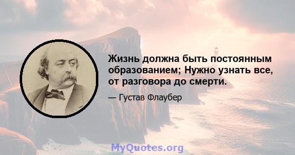 Жизнь должна быть постоянным образованием; Нужно узнать все, от разговора до смерти.