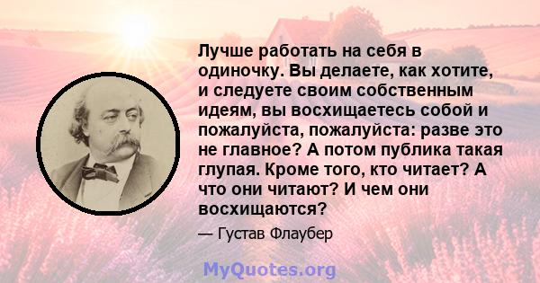 Лучше работать на себя в одиночку. Вы делаете, как хотите, и следуете своим собственным идеям, вы восхищаетесь собой и пожалуйста, пожалуйста: разве это не главное? А потом публика такая глупая. Кроме того, кто читает?