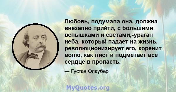 Любовь, подумала она, должна внезапно прийти, с большими вспышками и светами,-ураган неба, который падает на жизнь, революционизирует его, коренит волю, как лист и подметает все сердце в пропасть.