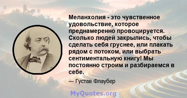 Меланхолия - это чувственное удовольствие, которое преднамеренно провоцируется. Сколько людей закрылись, чтобы сделать себя груснее, или плакать рядом с потоком, или выбрать сентиментальную книгу! Мы постоянно строим и