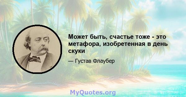 Может быть, счастье тоже - это метафора, изобретенная в день скуки