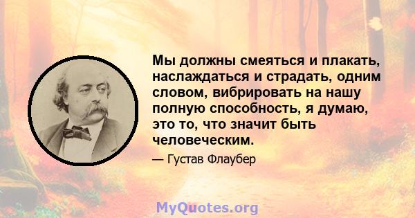 Мы должны смеяться и плакать, наслаждаться и страдать, одним словом, вибрировать на нашу полную способность, я думаю, это то, что значит быть человеческим.