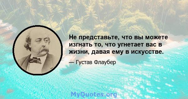 Не представьте, что вы можете изгнать то, что угнетает вас в жизни, давая ему в искусстве.