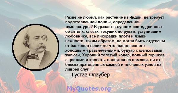 Разве не любил, как растение из Индии, не требует подготовленной почвы, определенной температуры? Вздыхает в лунном свете, длинных объятиях, слезах, текущих по рукам, уступившим любовнику, все лихорадки плоти и языки