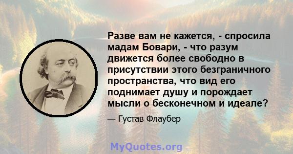 Разве вам не кажется, - спросила мадам Бовари, - что разум движется более свободно в присутствии этого безграничного пространства, что вид его поднимает душу и порождает мысли о бесконечном и идеале?