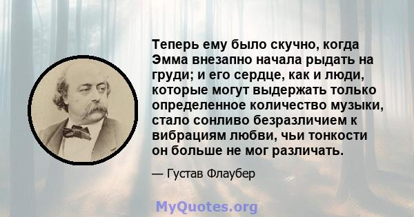 Теперь ему было скучно, когда Эмма внезапно начала рыдать на груди; и его сердце, как и люди, которые могут выдержать только определенное количество музыки, стало сонливо безразличием к вибрациям любви, чьи тонкости он