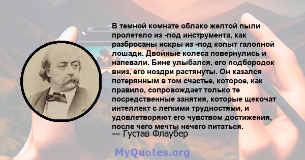 В темной комнате облако желтой пыли пролетело из -под инструмента, как разбросаны искры из -под копыт галопной лошади. Двойные колеса повернулись и напевали. Бине улыбался, его подбородок вниз, его ноздри растянуты. Он