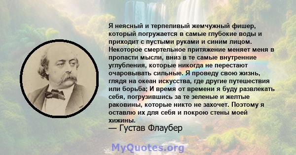 Я неясный и терпеливый жемчужный фишер, который погружается в самые глубокие воды и приходит с пустыми руками и синим лицом. Некоторое смертельное притяжение меняет меня в пропасти мысли, вниз в те самые внутренние