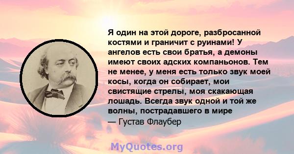 Я один на этой дороге, разбросанной костями и граничит с руинами! У ангелов есть свои братья, а демоны имеют своих адских компаньонов. Тем не менее, у меня есть только звук моей косы, когда он собирает, мои свистящие