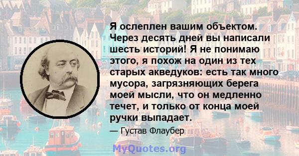 Я ослеплен вашим объектом. Через десять дней вы написали шесть историй! Я не понимаю этого, я похож на один из тех старых акведуков: есть так много мусора, загрязняющих берега моей мысли, что он медленно течет, и только 