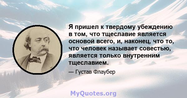 Я пришел к твердому убеждению в том, что тщеславие является основой всего, и, наконец, что то, что человек называет совестью, является только внутренним тщеславием.