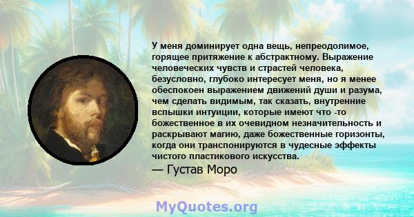 У меня доминирует одна вещь, непреодолимое, горящее притяжение к абстрактному. Выражение человеческих чувств и страстей человека, безусловно, глубоко интересует меня, но я менее обеспокоен выражением движений души и