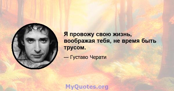 Я провожу свою жизнь, воображая тебя, не время быть трусом.