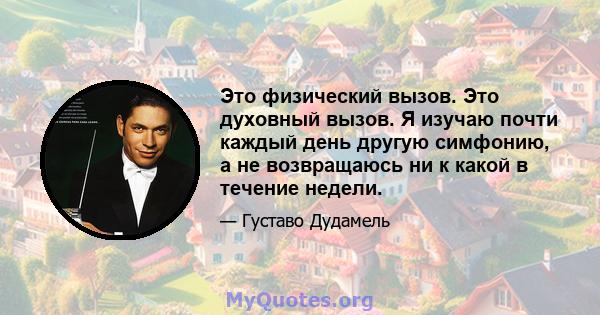 Это физический вызов. Это духовный вызов. Я изучаю почти каждый день другую симфонию, а не возвращаюсь ни к какой в ​​течение недели.