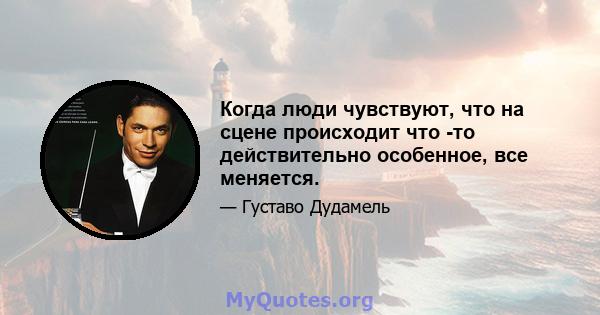 Когда люди чувствуют, что на сцене происходит что -то действительно особенное, все меняется.