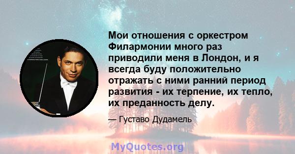 Мои отношения с оркестром Филармонии много раз приводили меня в Лондон, и я всегда буду положительно отражать с ними ранний период развития - их терпение, их тепло, их преданность делу.