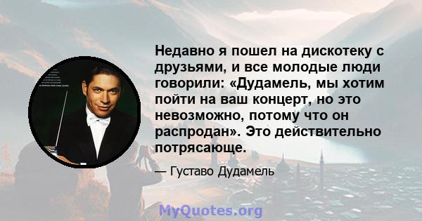 Недавно я пошел на дискотеку с друзьями, и все молодые люди говорили: «Дудамель, мы хотим пойти на ваш концерт, но это невозможно, потому что он распродан». Это действительно потрясающе.