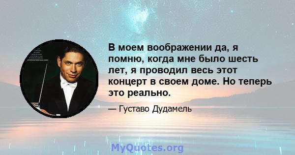 В моем воображении да, я помню, когда мне было шесть лет, я проводил весь этот концерт в своем доме. Но теперь это реально.