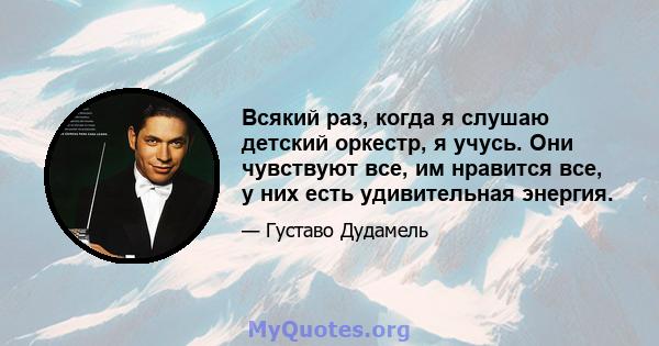 Всякий раз, когда я слушаю детский оркестр, я учусь. Они чувствуют все, им нравится все, у них есть удивительная энергия.