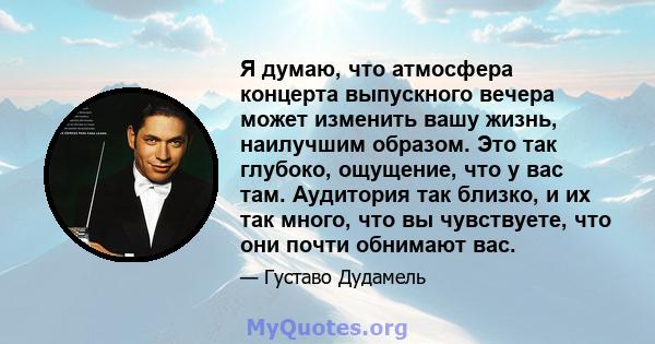 Я думаю, что атмосфера концерта выпускного вечера может изменить вашу жизнь, наилучшим образом. Это так глубоко, ощущение, что у вас там. Аудитория так близко, и их так много, что вы чувствуете, что они почти обнимают