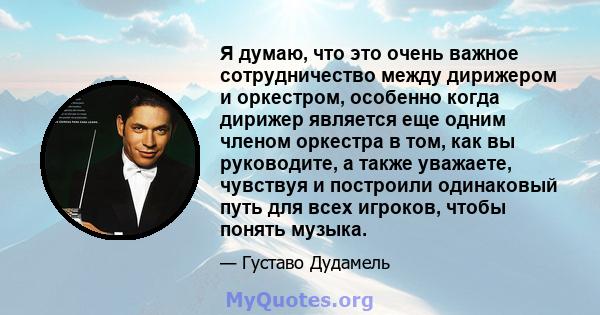 Я думаю, что это очень важное сотрудничество между дирижером и оркестром, особенно когда дирижер является еще одним членом оркестра в том, как вы руководите, а также уважаете, чувствуя и построили одинаковый путь для