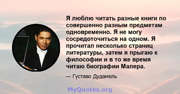 Я люблю читать разные книги по совершенно разным предметам одновременно. Я не могу сосредоточиться на одном. Я прочитал несколько страниц литературы, затем я прыгаю к философии и в то же время читаю биографии Малера.