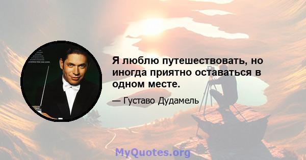 Я люблю путешествовать, но иногда приятно оставаться в одном месте.