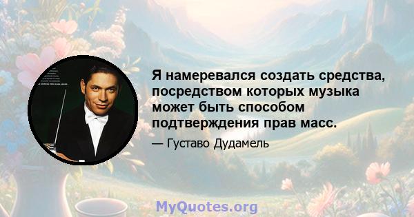 Я намеревался создать средства, посредством которых музыка может быть способом подтверждения прав масс.