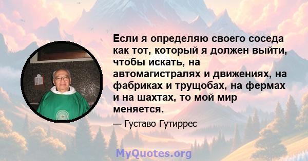 Если я определяю своего соседа как тот, который я должен выйти, чтобы искать, на автомагистралях и движениях, на фабриках и трущобах, на фермах и на шахтах, то мой мир меняется.