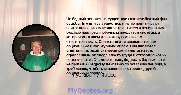 Но бедный человек не существует как неизбежный факт судьбы. Его или ее существование не политически нейтральное, и оно не является этически невиновным. Бедные являются побочным продуктом системы, в которой мы живем и за 