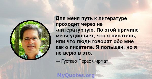 Для меня путь к литературе проходит через не -литературную. По этой причине меня удивляет, что я писатель, или что люди говорят обо мне как о писателе. Я польщен, но я не верю в это.