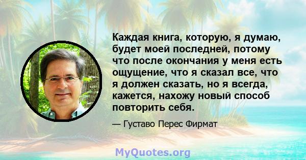 Каждая книга, которую, я думаю, будет моей последней, потому что после окончания у меня есть ощущение, что я сказал все, что я должен сказать, но я всегда, кажется, нахожу новый способ повторить себя.