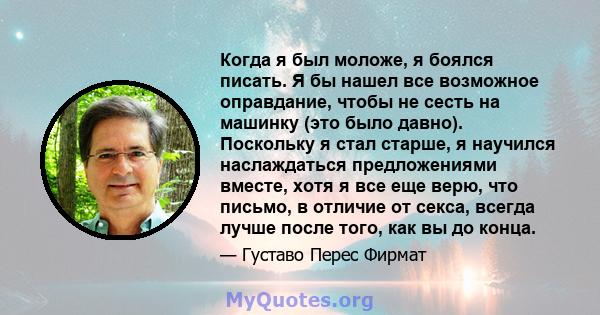 Когда я был моложе, я боялся писать. Я бы нашел все возможное оправдание, чтобы не сесть на машинку (это было давно). Поскольку я стал старше, я научился наслаждаться предложениями вместе, хотя я все еще верю, что