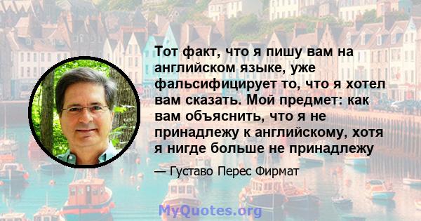 Тот факт, что я пишу вам на английском языке, уже фальсифицирует то, что я хотел вам сказать. Мой предмет: как вам объяснить, что я не принадлежу к английскому, хотя я нигде больше не принадлежу