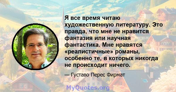 Я все время читаю художественную литературу. Это правда, что мне не нравится фантазия или научная фантастика. Мне нравятся «реалистичные» романы, особенно те, в которых никогда не происходит ничего.