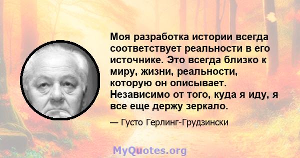 Моя разработка истории всегда соответствует реальности в его источнике. Это всегда близко к миру, жизни, реальности, которую он описывает. Независимо от того, куда я иду, я все еще держу зеркало.