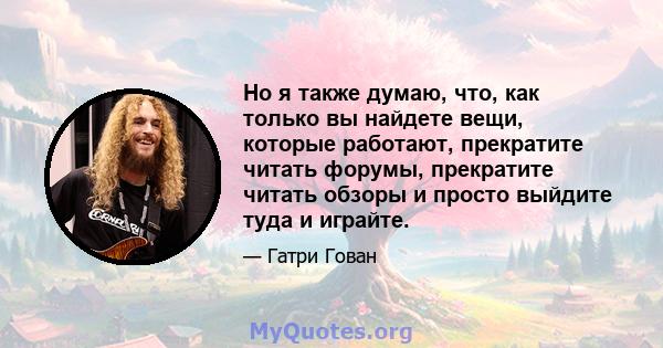 Но я также думаю, что, как только вы найдете вещи, которые работают, прекратите читать форумы, прекратите читать обзоры и просто выйдите туда и играйте.