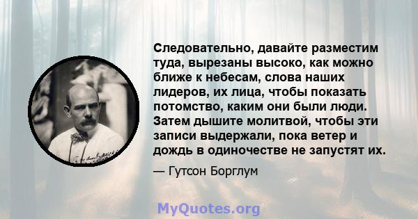 Следовательно, давайте разместим туда, вырезаны высоко, как можно ближе к небесам, слова наших лидеров, их лица, чтобы показать потомство, каким они были люди. Затем дышите молитвой, чтобы эти записи выдержали, пока